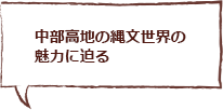 中部高地の縄文世界の魅力に迫る