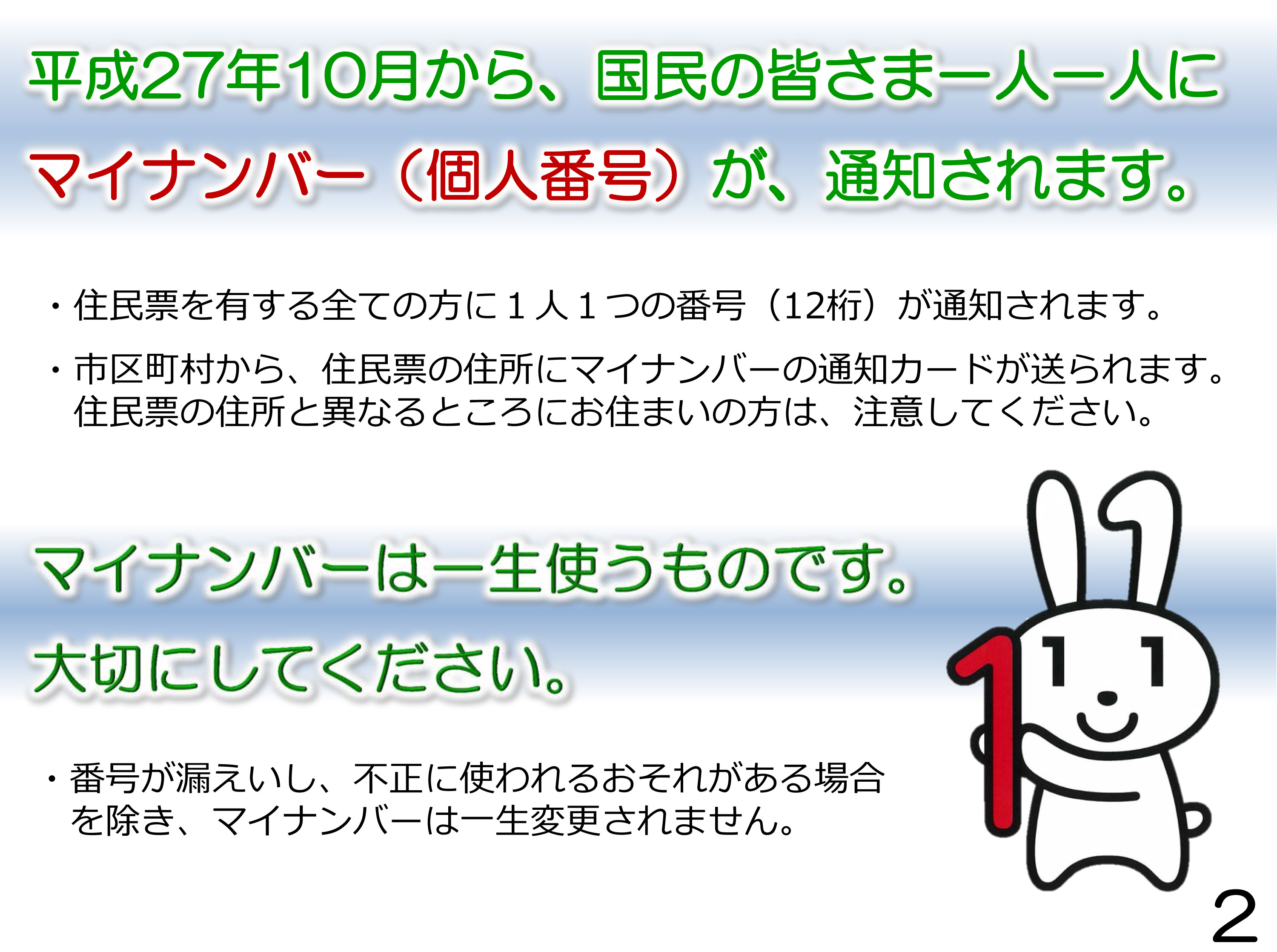 平成27年10月から、国民の皆さま一人一人にマイナンバー（個人番号）が、通知されます。住民票を有する全ての方に１人１つの番号（12桁）が通知されます。市区町村から、住民票の住所にマイナンバーの通知カードが送られます。 住民票の住所と異なるところにお住まいの方は、注意してください。マイナンバーは一生使うものです。大切にしてください。番号が漏えいし、不正に使われるおそれがある場合を除き、マイナンバーは一生変更されません。