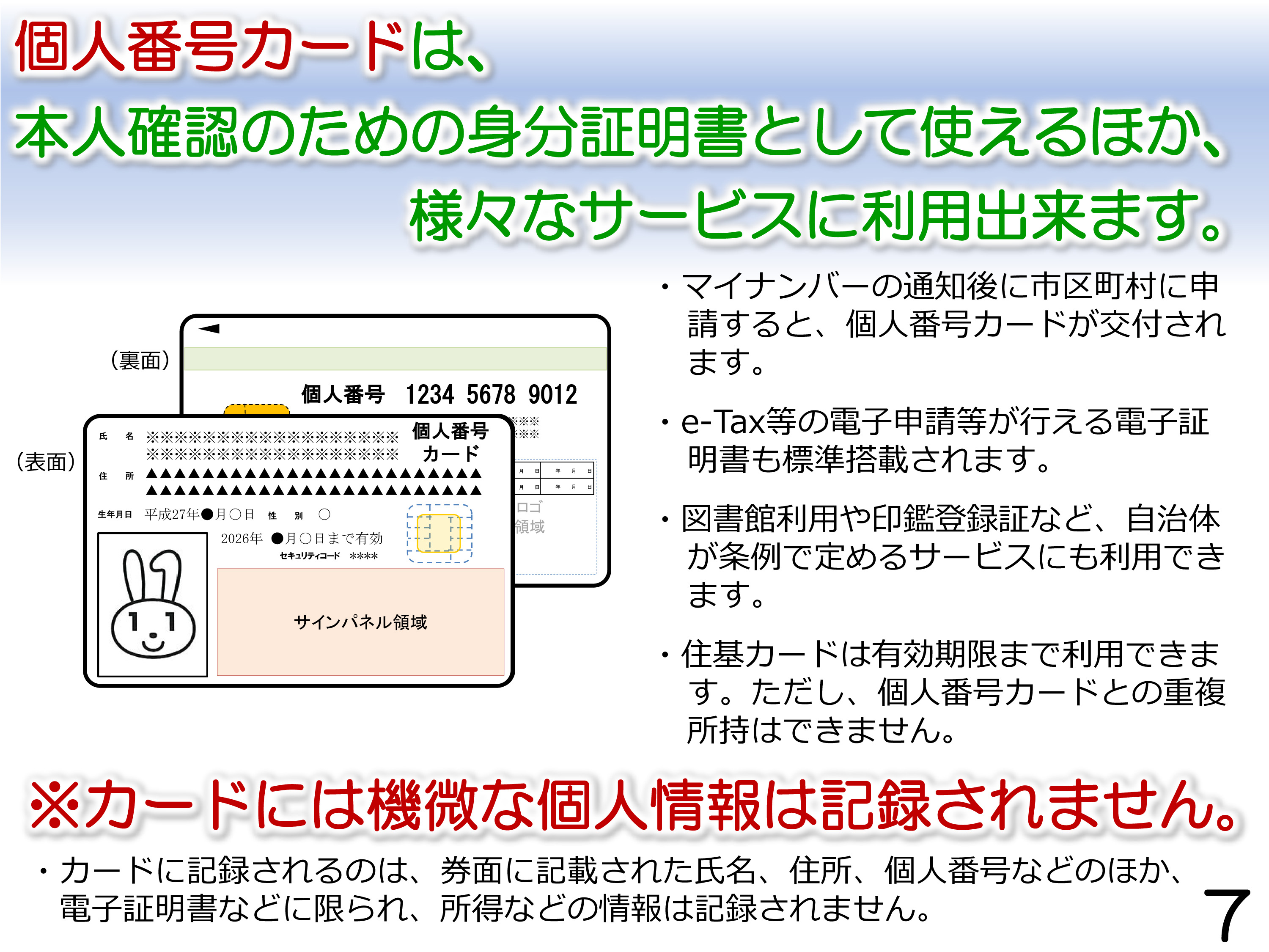 個人番号カードは、本人確認のための身分証明書として使えるほか、様々なサービスに利用出来ます。マイナンバーの通知後に市区町村に申請すると、個人番号カードが交付されます。e-Tax等の電子申請等が行える電子証明書も標準搭載されます。図書館利用や印鑑登録証など、自治体が条例で定めるサービスにも利用できます。住基カードは有効期限まで利用できます。ただし、個人番号カードとの重複所持はできません。カードには機微な個人情報は記録されません。カードに記録されるのは、券面に記載された氏名、住所、個人番号などのほか、電子証明書などに限られ、所得などの情報は記録されません。