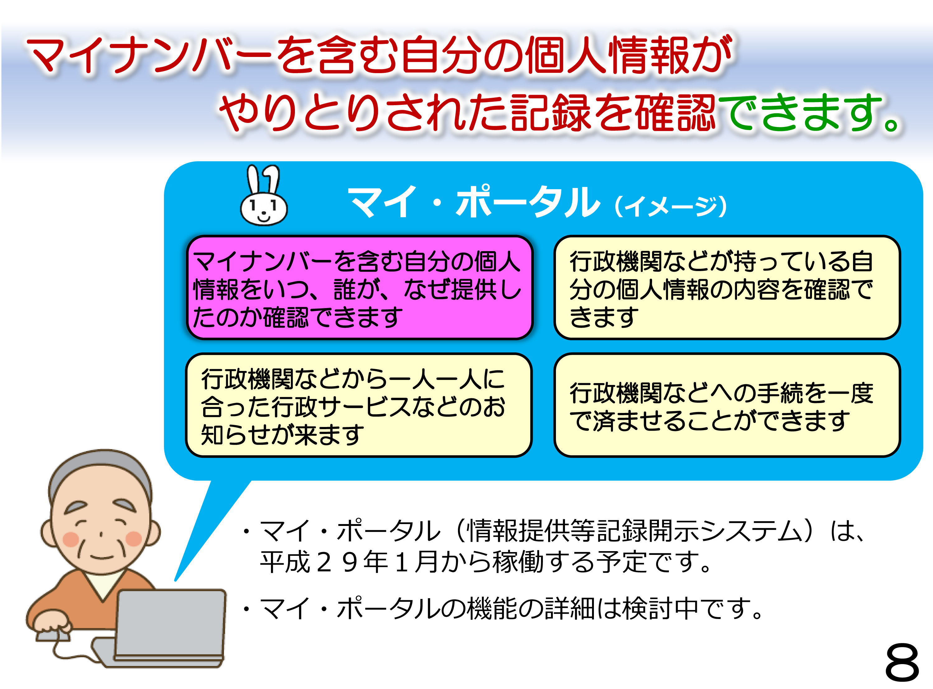 マイナンバーを含む自分の個人情報がやりとりされた記録を確認できます。マイ・ポータルでは、マイナンバーを含む自分の個人情報をいつ、誰が、なぜ提供したのか確認できます。行政機関などが持っている自分の個人情報の内容を確認できます。行政機関などから一人一人に合った行政サービスなどのお知らせが来ます。行政機関などへの手続を一度で済ませることができます。マイ・ポータル（情報提供等記録開示システム）は、 平成２９年１月から稼働する予定です。マイ・ポータルの機能の詳細は検討中です。